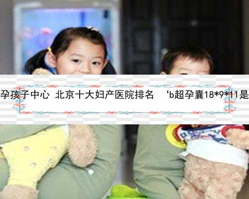 北京找人代孕孩子中心 北京十大妇产医院排名 ‘b超孕囊18*9*11是男孩女孩’
