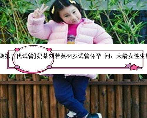[深圳哪里做第三代试管]奶茶刘若英44岁试管怀孕 问：大龄女性生娃有多难？